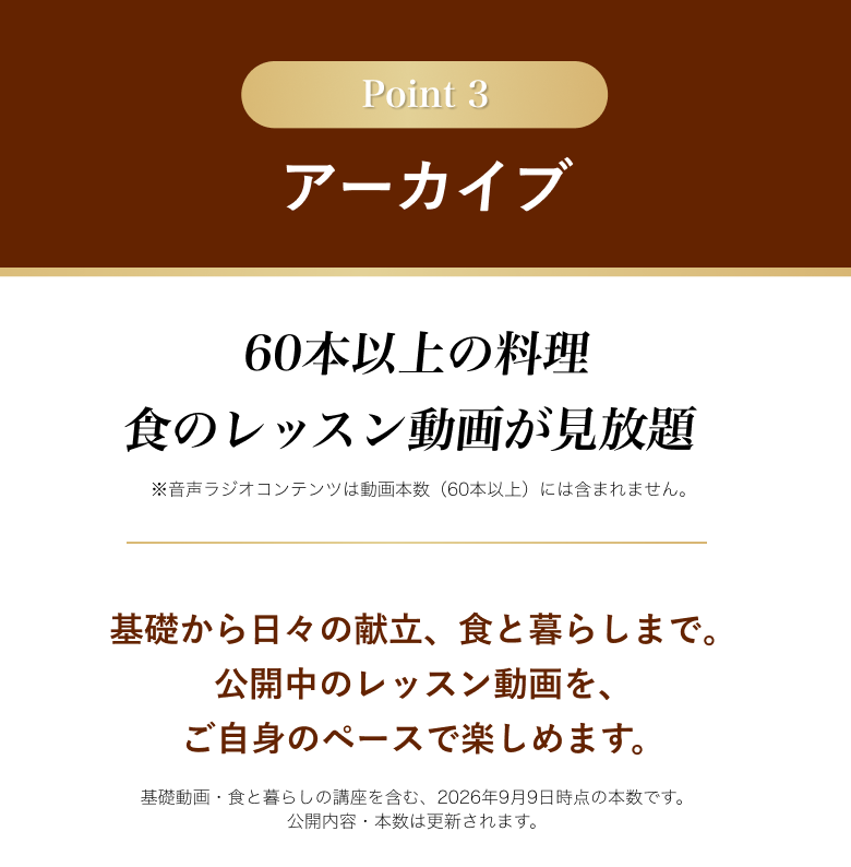 Point 3 アーカイブ。60本以上の料理・食のレッスン動画が見放題。音声ラジオは動画本数に含みません。基礎から日々の献立、食と暮らしまで。基礎動画と食と暮らしの講座を含む2026年9月9日時点の本数です。公開内容・本数は更新されます。